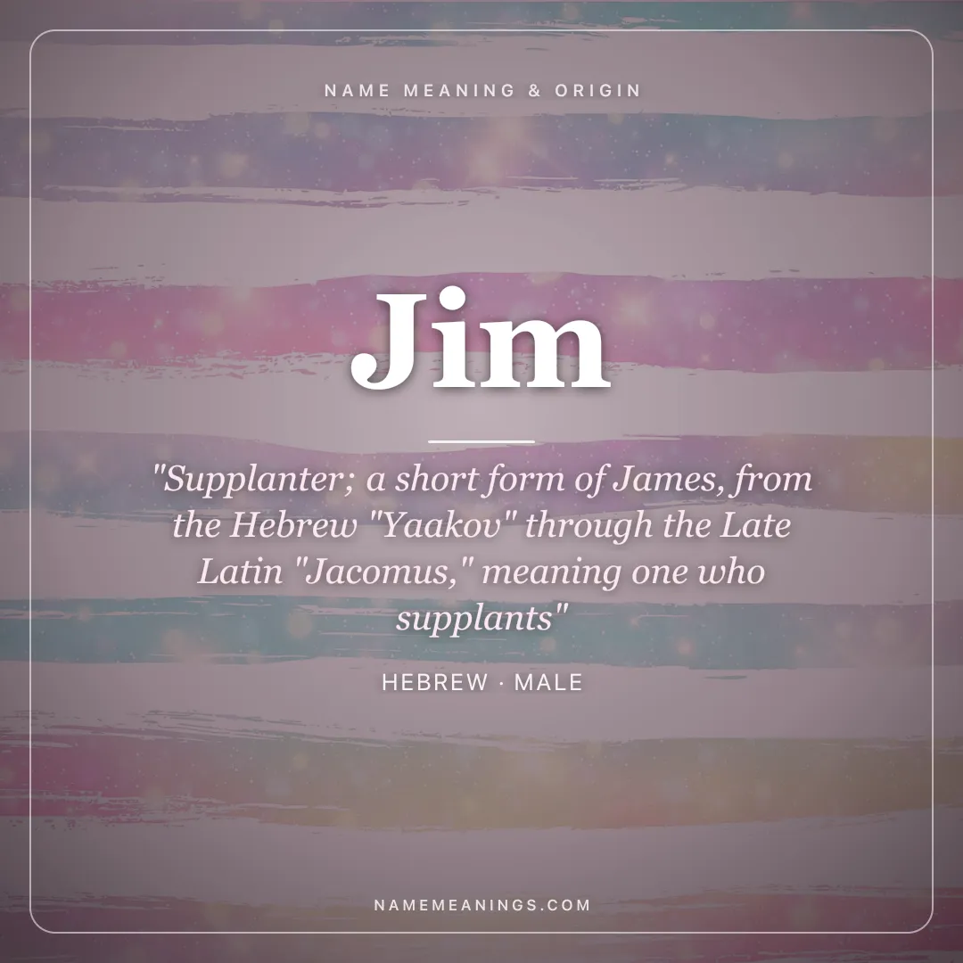 Jim name meaning "Supplanter; a short form of James, from the Hebrew "Yaakov" through the Late Latin "Jacomus," meaning one who supplants" - Hebrew male name share card | NameMeanings